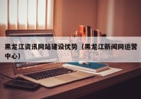 黑龙江资讯网站建设优势（黑龙江新闻网运营中心）